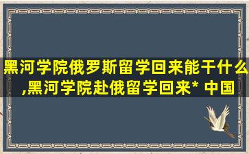 黑河学院俄罗斯留学回来能干什么,黑河学院赴俄留学回来*
 中国认可吗